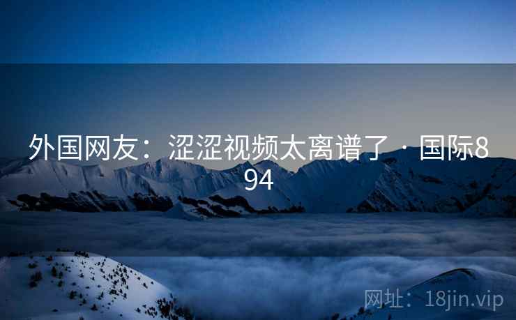 外国网友：涩涩视频太离谱了 · 国际894