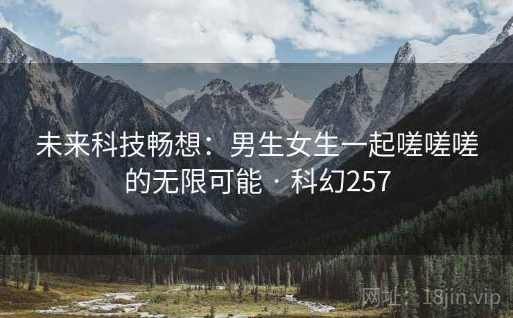 未来科技畅想：男生女生一起嗟嗟嗟的无限可能 · 科幻257