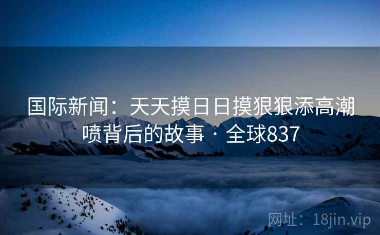 国际新闻：天天摸日日摸狠狠添高潮喷背后的故事 · 全球837