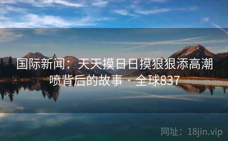 国际新闻：天天摸日日摸狠狠添高潮喷背后的故事 · 全球837