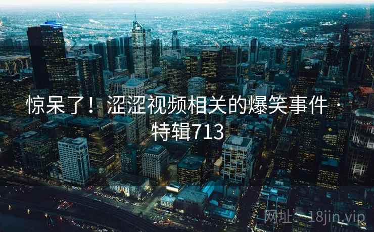 惊呆了！涩涩视频相关的爆笑事件 · 特辑713