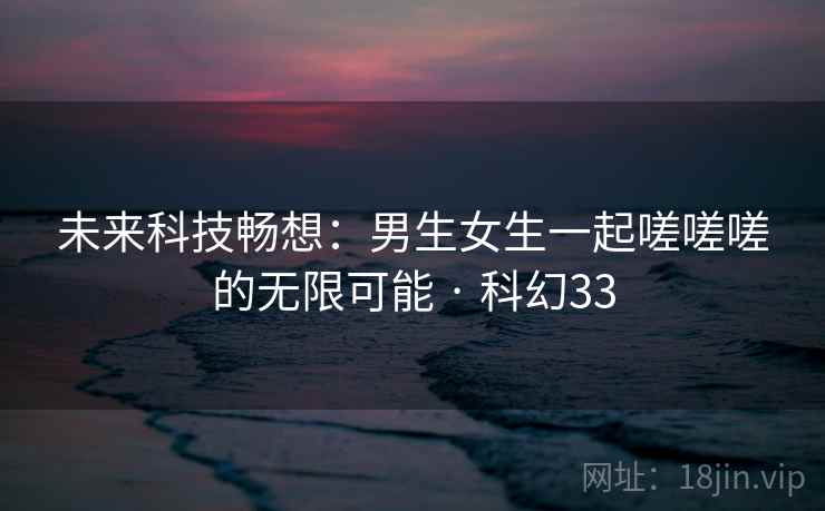 未来科技畅想：男生女生一起嗟嗟嗟的无限可能 · 科幻33