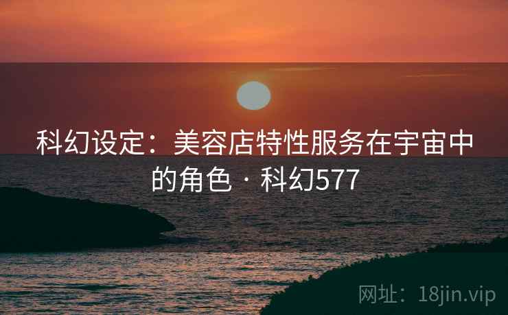 科幻设定：美容店特性服务在宇宙中的角色 · 科幻577