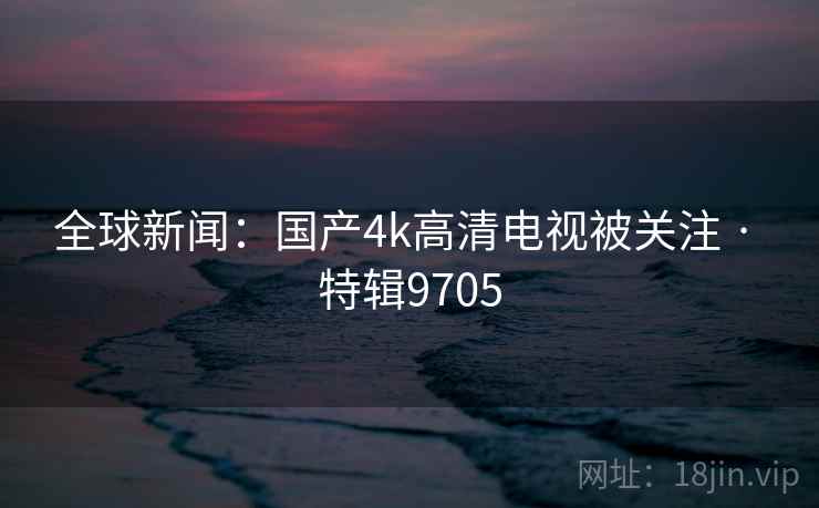 全球新闻：国产4k高清电视被关注 · 特辑9705