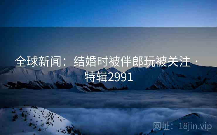 全球新闻：结婚时被伴郎玩被关注 · 特辑2991