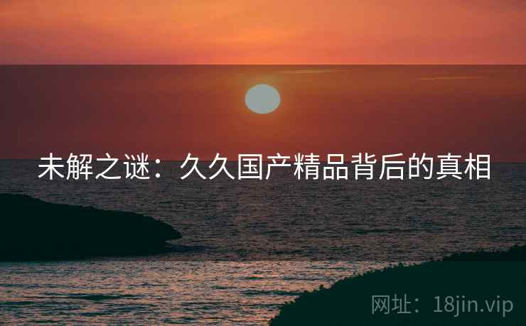 未解之谜：久久国产精品背后的真相