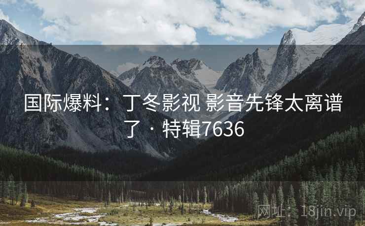 国际爆料：丁冬影视 影音先锋太离谱了 · 特辑7636