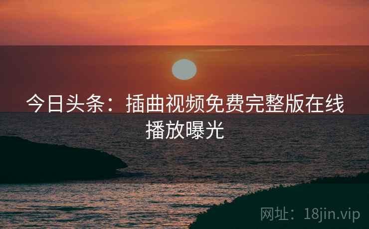 今日头条：插曲视频免费完整版在线播放曝光