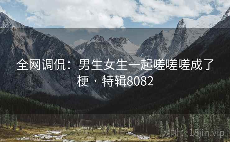 全网调侃：男生女生一起嗟嗟嗟成了梗 · 特辑8082