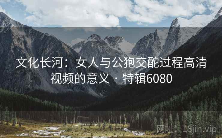 文化长河：女人与公狍交酡过程高清视频的意义 · 特辑6080