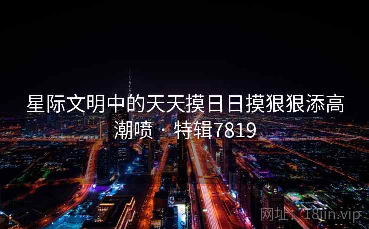 星际文明中的天天摸日日摸狠狠添高潮喷 · 特辑7819