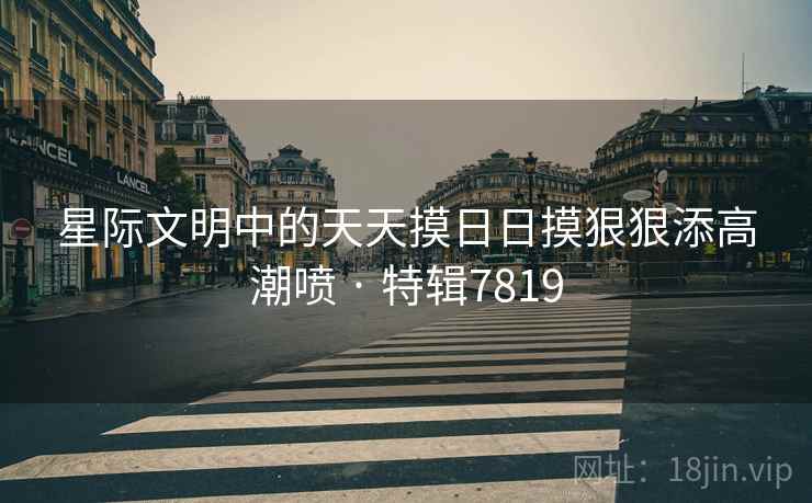 星际文明中的天天摸日日摸狠狠添高潮喷 · 特辑7819