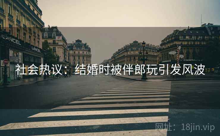 社会热议：结婚时被伴郎玩引发风波