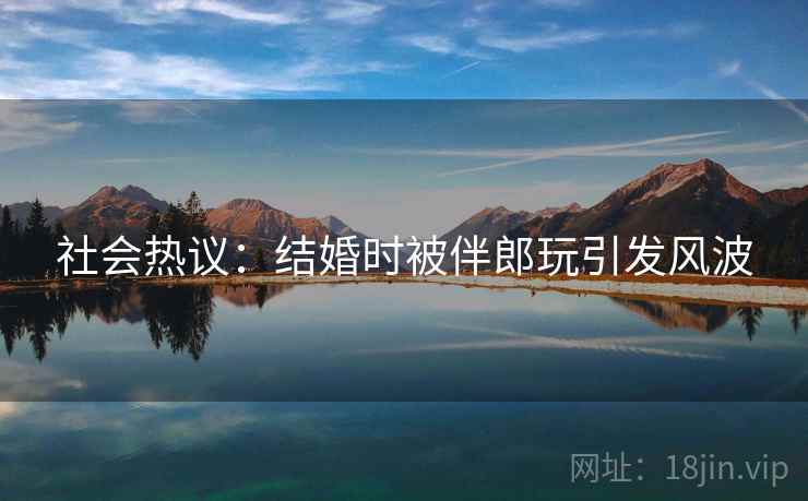 社会热议：结婚时被伴郎玩引发风波