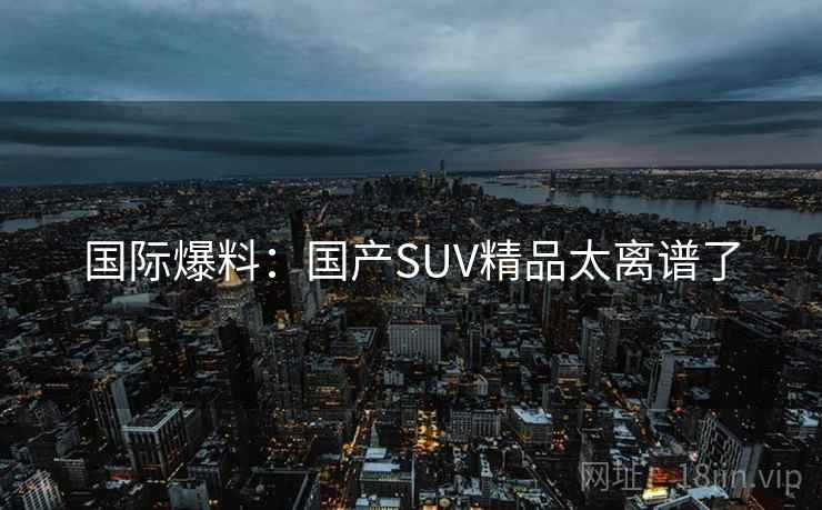 国际爆料：国产SUV精品太离谱了