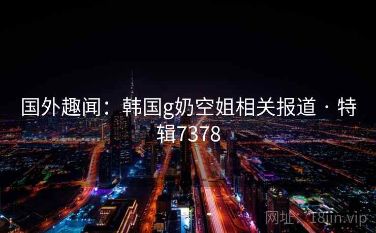 国外趣闻：韩国g奶空姐相关报道 · 特辑7378