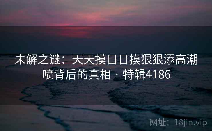 未解之谜：天天摸日日摸狠狠添高潮喷背后的真相 · 特辑4186