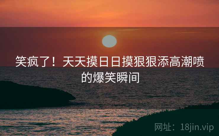 笑疯了！天天摸日日摸狠狠添高潮喷的爆笑瞬间