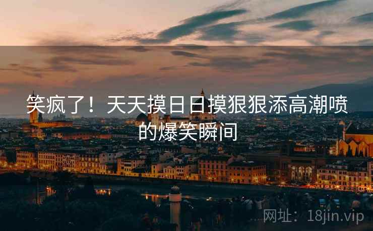 笑疯了！天天摸日日摸狠狠添高潮喷的爆笑瞬间