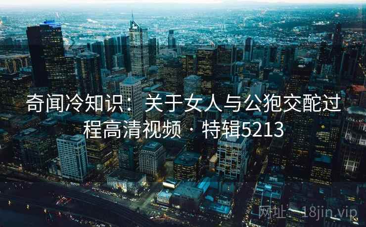 奇闻冷知识：关于女人与公狍交酡过程高清视频 · 特辑5213