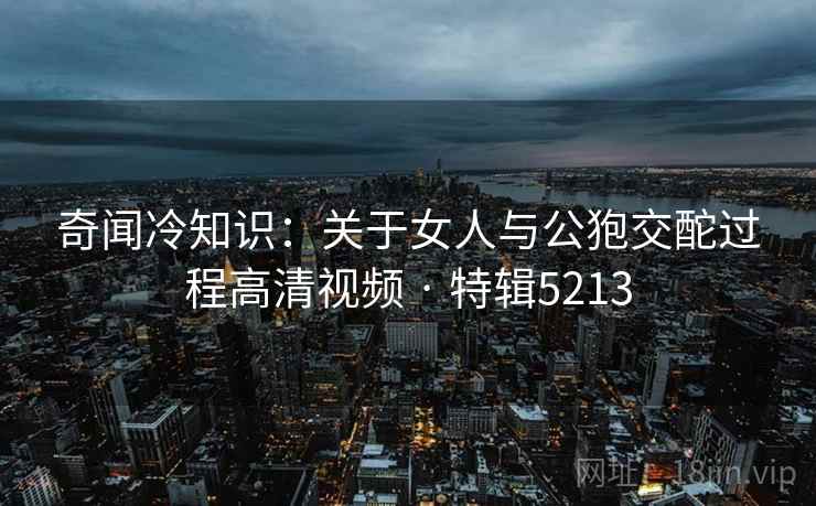 奇闻冷知识：关于女人与公狍交酡过程高清视频 · 特辑5213