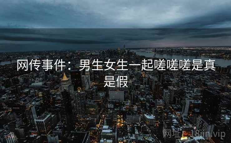 网传事件：男生女生一起嗟嗟嗟是真是假