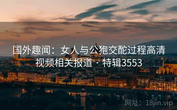 国外趣闻：女人与公狍交酡过程高清视频相关报道 · 特辑3553