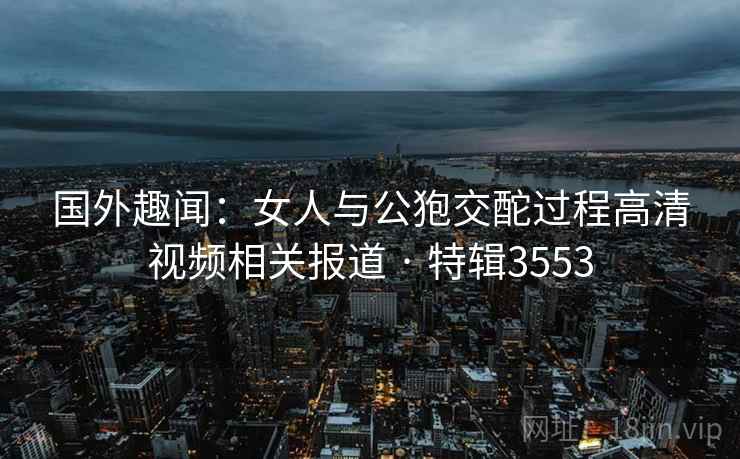 国外趣闻：女人与公狍交酡过程高清视频相关报道 · 特辑3553