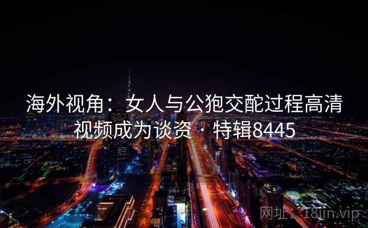 海外视角：女人与公狍交酡过程高清视频成为谈资 · 特辑8445