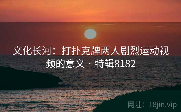文化长河：打扑克牌两人剧烈运动视频的意义 · 特辑8182