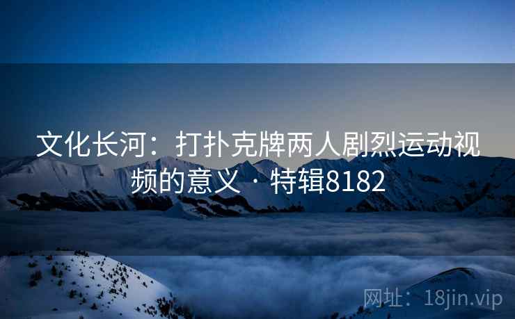 文化长河：打扑克牌两人剧烈运动视频的意义 · 特辑8182