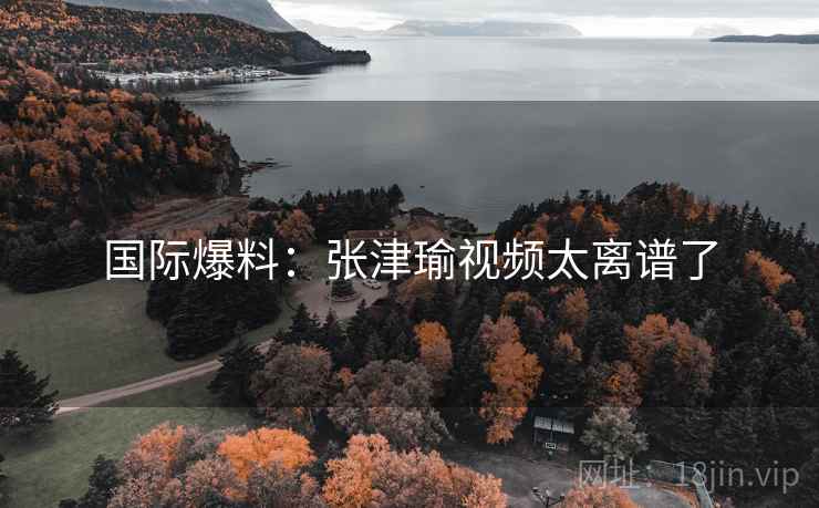 国际爆料：张津瑜视频太离谱了