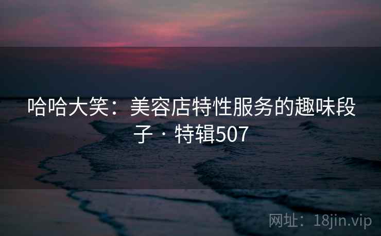 哈哈大笑：美容店特性服务的趣味段子 · 特辑507