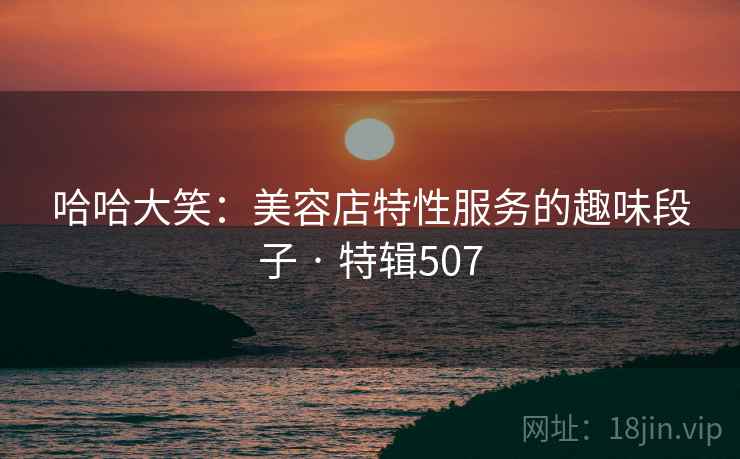 哈哈大笑：美容店特性服务的趣味段子 · 特辑507