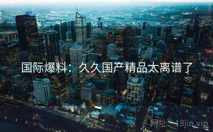 国际爆料：久久国产精品太离谱了