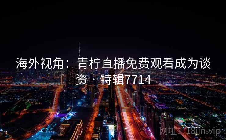 海外视角：青柠直播免费观看成为谈资 · 特辑7714