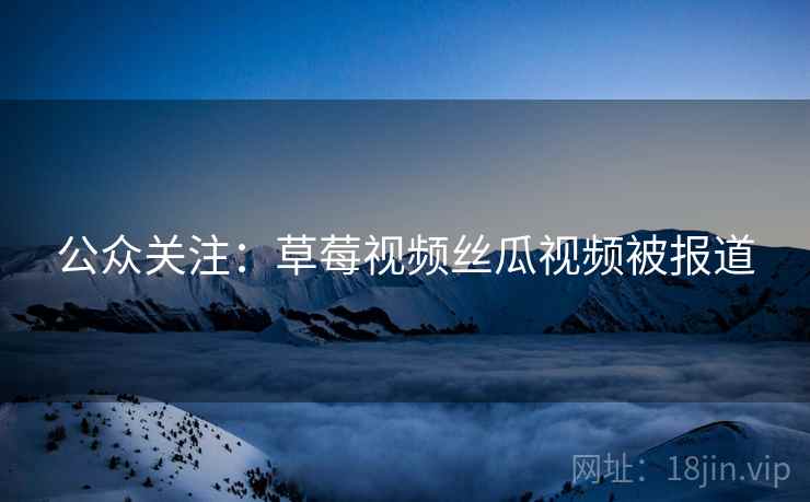 公众关注：草莓视频丝瓜视频被报道