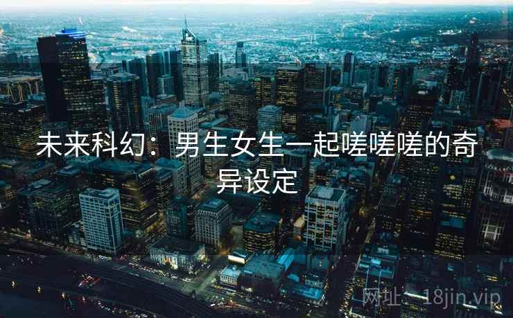 未来科幻：男生女生一起嗟嗟嗟的奇异设定