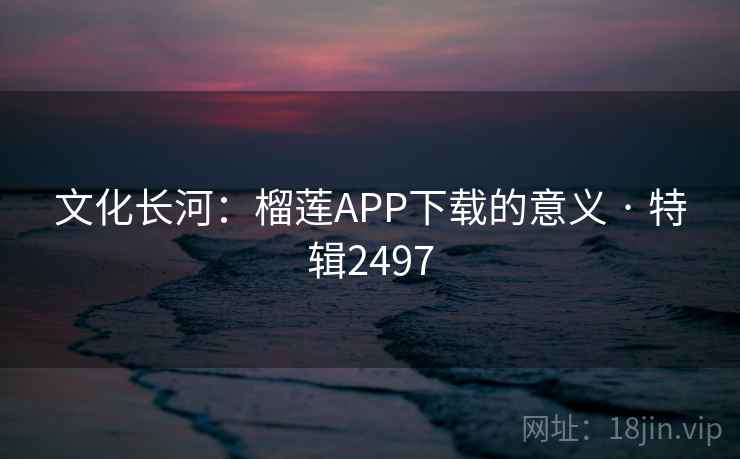 文化长河：榴莲APP下载的意义 · 特辑2497