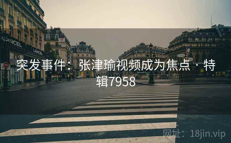 突发事件：张津瑜视频成为焦点 · 特辑7958