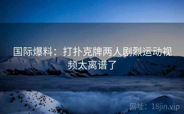 国际爆料：打扑克牌两人剧烈运动视频太离谱了