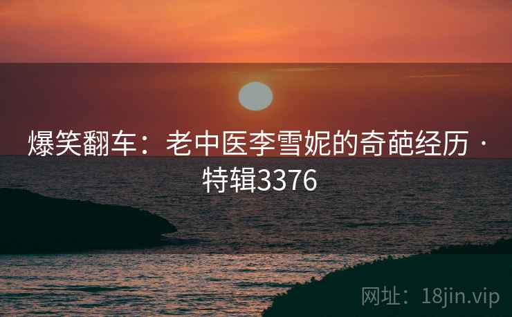爆笑翻车：老中医李雪妮的奇葩经历 · 特辑3376