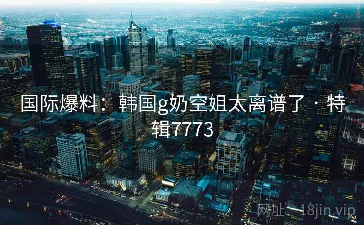 国际爆料：韩国g奶空姐太离谱了 · 特辑7773