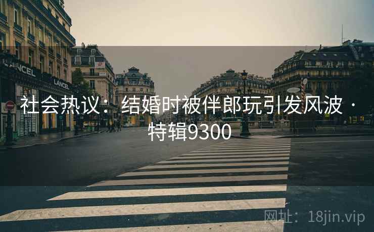 社会热议：结婚时被伴郎玩引发风波 · 特辑9300