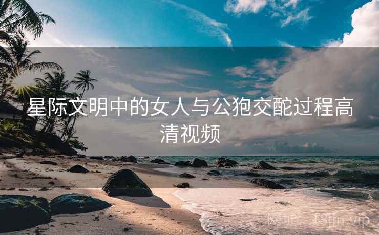 星际文明中的女人与公狍交酡过程高清视频