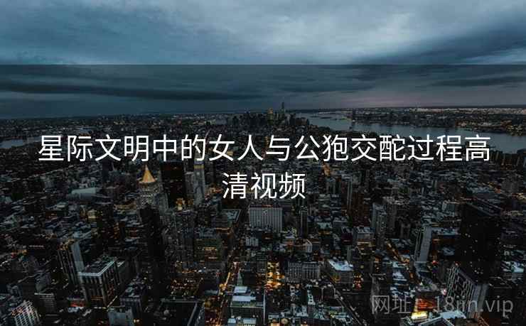 星际文明中的女人与公狍交酡过程高清视频