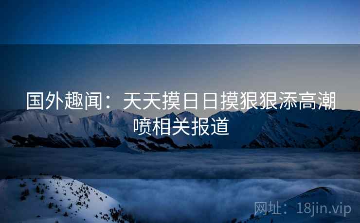 国外趣闻：天天摸日日摸狠狠添高潮喷相关报道