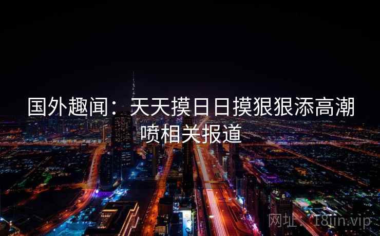 国外趣闻：天天摸日日摸狠狠添高潮喷相关报道