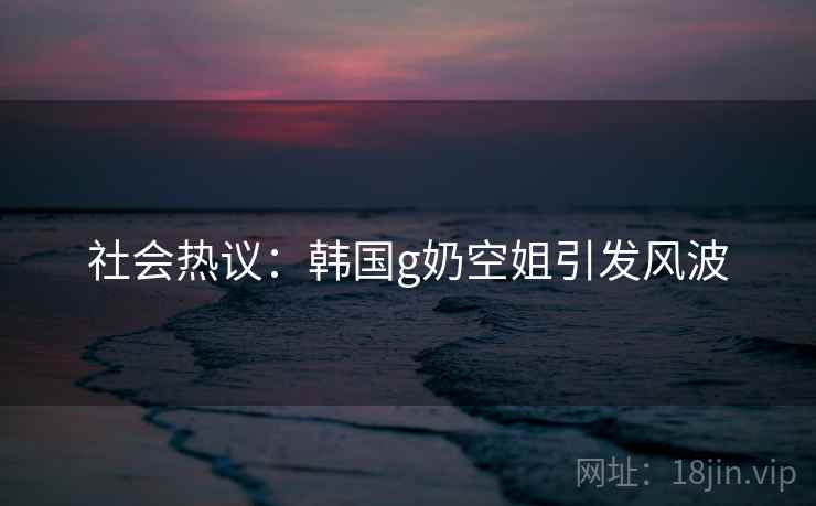 社会热议：韩国g奶空姐引发风波