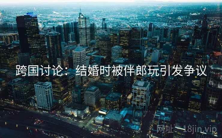 跨国讨论：结婚时被伴郎玩引发争议